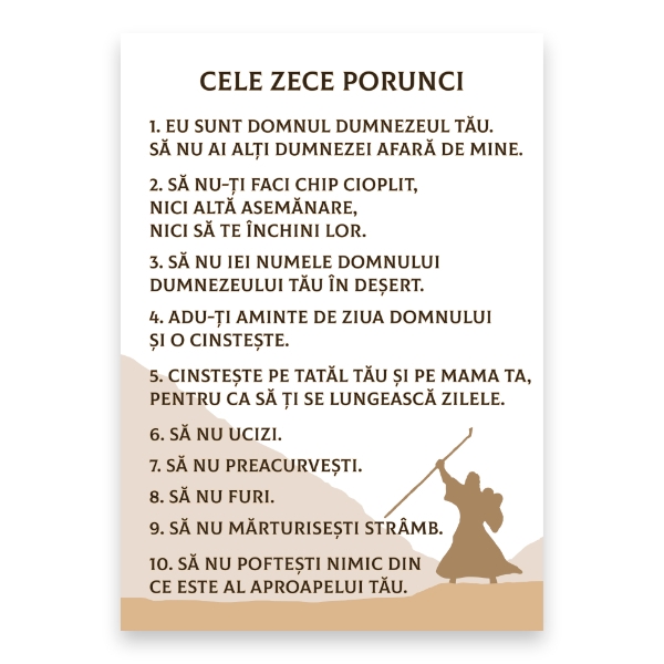 1. Eu sunt Domnul Dumnezeul Tău. Să nu ai alți dumnezei afară de Mine.
2. Să nu-ți faci chip cioplit, nici altă asemănare, nici să te închini lor.
3. Să nu iei numele Domnului Dumnezeului tău în deșert.
4. Adu-ți aminte de ziua Domnului și o cinstește.
5. Cinsteste pe tatăl tău și pe mama ta, pentru ca să ți se lungească zilele.
6. Să nu ucizi.
7. Să nu preacurvesti.
8. Să nu furi.
9. Să nu mărturisești strâmb.
10. Să nu poftești nimic din ce este al aproapelui tău.